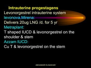 Intrauterine progestagens
Levonorgestrel intrauterine system
levonova,Mirena:
Delivers 20ug LNG /d. for 5 yr
Metraplant:
T shaped IUCD & levonorgestrel on the
shoulder & stem
Azzam IUCD:
Cu T & levonorgestrel on the stem
ABOUBAKR ELNASHAR
 