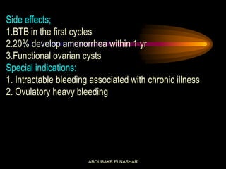 Side effects;
1.BTB in the first cycles
2.20% develop amenorrhea within 1 yr
3.Functional ovarian cysts
Special indications:
1. Intractable bleeding associated with chronic illness
2. Ovulatory heavy bleeding
ABOUBAKR ELNASHAR
 