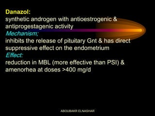 Danazol:
synthetic androgen with antioestrogenic &
antiprogestagenic activity
Mechanism;
inhibits the release of pituitary Gnt & has direct
suppressive effect on the endometrium
Effect:
reduction in MBL (more effective than PSI) &
amenorhea at doses >400 mg/d
ABOUBAKR ELNASHAR
 