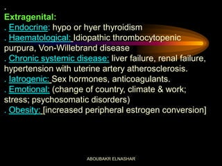 .
Extragenital:
. Endocrine: hypo or hyer thyroidism
. Haematological: Idiopathic thrombocytopenic
purpura, Von-Willebrand disease
. Chronic systemic disease: liver failure, renal failure,
hypertension with uterine artery atherosclerosis.
. Iatrogenic: Sex hormones, anticoagulants.
. Emotional: (change of country, climate & work;
stress; psychosomatic disorders)
. Obesity: [increased peripheral estrogen conversion]
ABOUBAKR ELNASHAR
 
