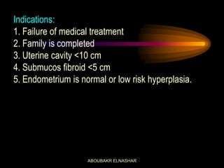 Indications:
1. Failure of medical treatment
2. Family is completed
3. Uterine cavity <10 cm
4. Submucos fibroid <5 cm
5. Endometrium is normal or low risk hyperplasia.
ABOUBAKR ELNASHAR
 