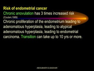 Risk of endometrial cancer
Chronic anovulation has 3 times increased risk
(Coulam,1989).
Chronic proliferation of the endometrium leading to
adenomatous hyperplasia, leading to atypical
adenomatous hyperplasia, leading to endometrial
carcinoma. Transition can take up to 10 yrs or more.
ABOUBAKR ELNASHAR
 
