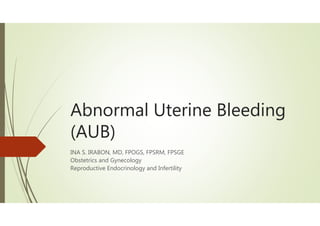 Abnormal Uterine Bleeding
(AUB)
INA S. IRABON, MD, FPOGS, FPSRM, FPSGE
Obstetrics and Gynecology
Reproductive Endocrinology and Infertility
 