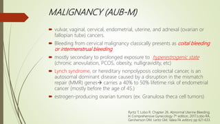 MALIGNANCY (AUB-M)
 vulvar, vaginal, cervical, endometrial, uterine, and adnexal (ovarian or
fallopian tube) cancers.
 Bleeding from cervical malignancy classically presents as coital bleeding
or intermenstrual bleeding
 mostly secondary to prolonged exposure to hyperestrogenic state
(chronic anovulation, PCOS, obesity, nulligravidity, etc)
 Lynch syndrome, or hereditary nonpolyposis colorectal cancer, is an
autosomal dominant disease caused by a disruption in the mismatch
repair (MMR) genes carries a 40% to 50% lifetime risk of endometrial
cancer (mostly before the age of 45.)
 estrogen-producing ovarian tumors (ex. Granulosa theca cell tumors)
Ryntz T, Lobo R. Chapter 26. Abnormal Uterine Bleeding;
In Comprehensive Gynecology 7th edition, 2017;Lobo RA,
Gershenson DM, Lentz GM, Valea FA editors; pp 621-633.
 