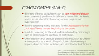 COAGULOPATHY (AUB-C)
 disorders of blood coagulation such as von Willebrand disease
(most common), prothrombin deficiency, hemophilia, leukemia,
severe sepsis, idiopathic thrombocytopenic purpura, and
hypersplenism
 Routine screening mainly indicated for the adolescent who has
prolonged heavy menses beginning at menarche.
 In adults, screening for these disorders indicated by clinical signs
such as bleeding gums, epistaxis, or ecchymosis.
 Other disorders that produce platelet deficiency, such as Chronic
anticoagulation as a result of heparin, low-molecular-weight
heparin, direct thrombin inhibitors, and direct factor Xa inhibitors
Ryntz T, Lobo R. Chapter 26. Abnormal Uterine Bleeding;
In Comprehensive Gynecology 7th edition, 2017;Lobo RA,
Gershenson DM, Lentz GM, Valea FA editors; pp 621-633.
 