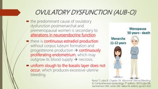 OVULATORY DYSFUNCTION (AUB-O)
 the predominant cause of ovulatory
dysfunction postmenarchal and
premenopausal women is secondary to
alterations in neuroendocrine function.
 there is continuous estradiol production
without corpus luteum formation and
progesterone production  continuously
proliferating endometrium, which may
outgrow its blood supply  necrosis.
 uniform slough to the basalis layer does not
occur, which produces excessive uterine
bleeding.
Ryntz T, Lobo R. Chapter 26. Abnormal Uterine Bleeding;
In Comprehensive Gynecology 7th edition, 2017;Lobo RA,
Gershenson DM, Lentz GM, Valea FA editors; pp 621-633.
 