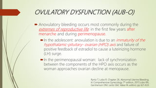OVULATORY DYSFUNCTION (AUB-O)
 Anovulatory bleeding occurs most commonly during the
extremes of reproductive life: in the first few years after
menarche and during perimenopause.
In the adolescent: anovulation is due to an immaturity of the
hypothalamic-pituitary- ovarian (HPO) axis and failure of
positive feedback of estradiol to cause a luteinizing hormone
(LH) surge.
In the perimenopausal woman: lack of synchronization
between the components of the HPO axis occurs as the
woman approaches ovarian decline at menopause.
Ryntz T, Lobo R. Chapter 26. Abnormal Uterine Bleeding;
In Comprehensive Gynecology 7th edition, 2017;Lobo RA,
Gershenson DM, Lentz GM, Valea FA editors; pp 621-633.
 
