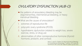 OVULATORY DYSFUNCTION (AUB-O)
 the patterns of anovulatory bleeding may be
oligomenorrhea, intermenstrual bleeding, or heavy
menstrual bleeding.
 What are the causes of anovulation?
1. extremes of reproductive life
2. polycystic ovary syndrome (PCOS)
3. hypothalamic dysfunction (related to weight loss, severe
exercise, stress, or drug use
4. abnormalities of other nonreproductive hormone (thyroid
hormone, prolactin, and cortisol)
Ryntz T, Lobo R. Chapter 26. Abnormal Uterine Bleeding;
In Comprehensive Gynecology 7th edition, 2017;Lobo RA,
Gershenson DM, Lentz GM, Valea FA editors; pp 621-633.
 