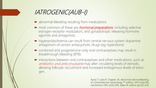 IATROGENIC(AUB-I)
 abnormal bleeding resulting from medications
 most common of these are hormonal preparations, including selective
estrogen receptor modulators, and gonadotropic releasing hormone
agonists and antagonists.
 Hyperprolactinemia can result from central nervous system dopamine
antagonism of certain antipsychotic drugs (eg risperidone)
 combined and progesterone-only oral contraceptives may result in
breakthrough bleeding (BTB).
 interactions between oral contraceptives and other medications, such as
antibiotics and anticonvulsants may alter circulating levels of steroids,
allowing follicular recruitment and increased endogenous levels of estro-
gen.
Ryntz T, Lobo R. Chapter 26. Abnormal Uterine Bleeding;
In Comprehensive Gynecology 7th edition, 2017;Lobo RA,
Gershenson DM, Lentz GM, Valea FA editors; pp 621-633.
 