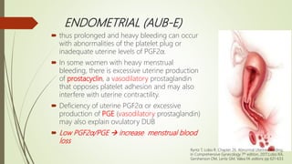 ENDOMETRIAL (AUB-E)
 thus prolonged and heavy bleeding can occur
with abnormalities of the platelet plug or
inadequate uterine levels of PGF2α.
 In some women with heavy menstrual
bleeding, there is excessive uterine production
of prostacyclin, a vasodilatory prostaglandin
that opposes platelet adhesion and may also
interfere with uterine contractility.
 Deficiency of uterine PGF2α or excessive
production of PGE (vasodilatory prostaglandin)
may also explain ovulatory DUB
 Low PGF2α/PGE  increase menstrual blood
loss
Ryntz T, Lobo R. Chapter 26. Abnormal Uterine Bleeding;
In Comprehensive Gynecology 7th edition, 2017;Lobo RA,
Gershenson DM, Lentz GM, Valea FA editors; pp 621-633.
 