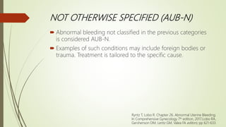 NOT OTHERWISE SPECIFIED (AUB-N)
 Abnormal bleeding not classified in the previous categories
is considered AUB-N.
 Examples of such conditions may include foreign bodies or
trauma. Treatment is tailored to the specific cause.
Ryntz T, Lobo R. Chapter 26. Abnormal Uterine Bleeding;
In Comprehensive Gynecology 7th edition, 2017;Lobo RA,
Gershenson DM, Lentz GM, Valea FA editors; pp 621-633.
 