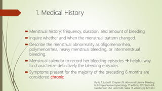 1. Medical History
 Menstrual history: frequency, duration, and amount of bleeding
 inquire whether and when the menstrual pattern changed.
 Describe the menstrual abnormality as oligomenorrhea,
polymenorrhea, heavy menstrual bleeding, or intermenstrual
bleeding.
 Menstrual calendar to record her bleeding episodes  helpful way
to characterize definitively the bleeding episodes.
 Symptoms present for the majority of the preceding 6 months are
considered chronic
Ryntz T, Lobo R. Chapter 26. Abnormal Uterine Bleeding;
In Comprehensive Gynecology 7th edition, 2017;Lobo RA,
Gershenson DM, Lentz GM, Valea FA editors; pp 621-633.
 