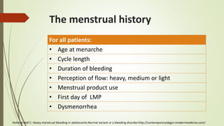 The menstrual history
For all patients:
• Age at menarche
• Cycle length
• Duration of bleeding
• Perception of flow: heavy, medium or light
• Menstrual product use
• First day of LMP
• Dysmenorrhea
Holland-Hall C. Heavy menstrual bleeding in adolescents:Normal variant or a bleeding disorder.http://contemporaryobgyn.modernmedicine.com/
 