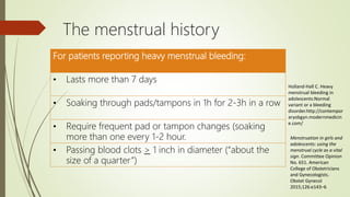 The menstrual history
For patients reporting heavy menstrual bleeding:
• Lasts more than 7 days
• Soaking through pads/tampons in 1h for 2-3h in a row
• Require frequent pad or tampon changes (soaking
more than one every 1-2 hour.
• Passing blood clots > 1 inch in diameter (“about the
size of a quarter”)
Holland-Hall C. Heavy
menstrual bleeding in
adolescents:Normal
variant or a bleeding
disorder.http://contempor
aryobgyn.modernmedicin
e.com/
Menstruation in girls and
adolescents: using the
menstrual cycle as a vital
sign. Committee Opinion
No. 651. American
College of Obstetricians
and Gynecologists.
Obstet Gynecol
2015;126:e143–6
 
