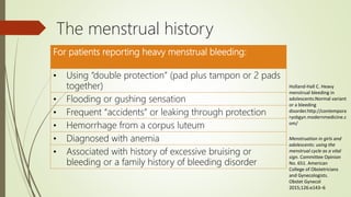 The menstrual history
For patients reporting heavy menstrual bleeding:
• Using “double protection” (pad plus tampon or 2 pads
together)
• Flooding or gushing sensation
• Frequent “accidents” or leaking through protection
• Hemorrhage from a corpus luteum
• Diagnosed with anemia
• Associated with history of excessive bruising or
bleeding or a family history of bleeding disorder
Holland-Hall C. Heavy
menstrual bleeding in
adolescents:Normal variant
or a bleeding
disorder.http://contempora
ryobgyn.modernmedicine.c
om/
Menstruation in girls and
adolescents: using the
menstrual cycle as a vital
sign. Committee Opinion
No. 651. American
College of Obstetricians
and Gynecologists.
Obstet Gynecol
2015;126:e143–6
 