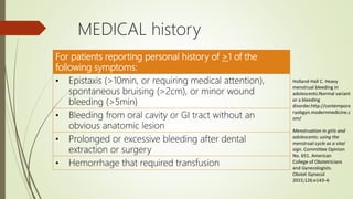 MEDICAL history
For patients reporting personal history of >1 of the
following symptoms:
• Epistaxis (>10min, or requiring medical attention),
spontaneous bruising (>2cm), or minor wound
bleeding (>5min)
• Bleeding from oral cavity or GI tract without an
obvious anatomic lesion
• Prolonged or excessive bleeding after dental
extraction or surgery
• Hemorrhage that required transfusion
Menstruation in girls and
adolescents: using the
menstrual cycle as a vital
sign. Committee Opinion
No. 651. American
College of Obstetricians
and Gynecologists.
Obstet Gynecol
2015;126:e143–6
Holland-Hall C. Heavy
menstrual bleeding in
adolescents:Normal variant
or a bleeding
disorder.http://contempora
ryobgyn.modernmedicine.c
om/
 