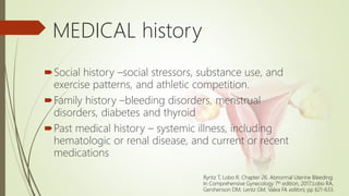 MEDICAL history
Social history –social stressors, substance use, and
exercise patterns, and athletic competition.
Family history –bleeding disorders, menstrual
disorders, diabetes and thyroid
Past medical history – systemic illness, including
hematologic or renal disease, and current or recent
medications
Ryntz T, Lobo R. Chapter 26. Abnormal Uterine Bleeding;
In Comprehensive Gynecology 7th edition, 2017;Lobo RA,
Gershenson DM, Lentz GM, Valea FA editors; pp 621-633.
 