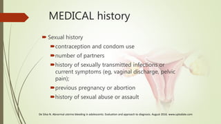 MEDICAL history
 Sexual history
contraception and condom use
number of partners
history of sexually transmitted infections or
current symptoms (eg, vaginal discharge, pelvic
pain);
previous pregnancy or abortion
history of sexual abuse or assault
De Silva N. Abnormal uterine bleeding in adolescents: Evaluation and approach to diagnosis. August 2016. www.uptodate.com
 