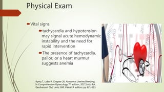 Physical Exam
Vital signs
tachycardia and hypotension
may signal acute hemodynamic
instability and the need for
rapid intervention
The presence of tachycardia,
pallor, or a heart murmur
suggests anemia
Ryntz T, Lobo R. Chapter 26. Abnormal Uterine Bleeding;
In Comprehensive Gynecology 7th edition, 2017;Lobo RA,
Gershenson DM, Lentz GM, Valea FA editors; pp 621-633.
 