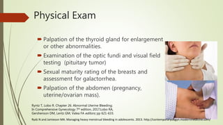  Palpation of the thyroid gland for enlargement
or other abnormalities.
 Examination of the optic fundi and visual field
testing (pituitary tumor)
 Sexual maturity rating of the breasts and
assessment for galactorrhea.
 Palpation of the abdomen (pregnancy,
uterine/ovarian mass).
Physical Exam
Ryntz T, Lobo R. Chapter 26. Abnormal Uterine Bleeding;
In Comprehensive Gynecology 7th edition, 2017;Lobo RA,
Gershenson DM, Lentz GM, Valea FA editors; pp 621-633.
Rydz N and Jamieson MA. Managing heavy menstrual bleeding in adolescents. 2013. http://contemporaryobgyn.modernmedicine.com/
 