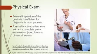 Physical Exam
 External inspection of the
genitalia is sufficient for
diagnosis in most patients.
 A sexually active patient may
warrant a complete pelvic
examination (speculum and
bimanual exams).
Ryntz T, Lobo R. Chapter 26. Abnormal Uterine Bleeding;
In Comprehensive Gynecology 7th edition, 2017;Lobo RA,
Gershenson DM, Lentz GM, Valea FA editors; pp 621-633.
Rydz N and Jamieson MA. Managing heavy menstrual bleeding in adolescents. 2013. http://contemporaryobgyn.modernmedicine.com/
 