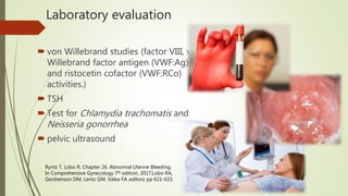Laboratory evaluation
 von Willebrand studies (factor VIII, von
Willebrand factor antigen (VWF:Ag),
and ristocetin cofactor (VWF:RCo)
activities.)
 TSH
 Test for Chlamydia trachomatis and
Neisseria gonorrhea
 pelvic ultrasound
Ryntz T, Lobo R. Chapter 26. Abnormal Uterine Bleeding;
In Comprehensive Gynecology 7th edition, 2017;Lobo RA,
Gershenson DM, Lentz GM, Valea FA editors; pp 621-633.
 