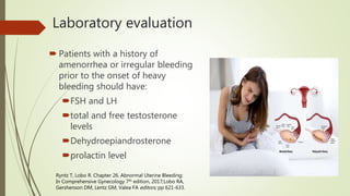 Laboratory evaluation
 Patients with a history of
amenorrhea or irregular bleeding
prior to the onset of heavy
bleeding should have:
FSH and LH
total and free testosterone
levels
Dehydroepiandrosterone
prolactin level
Ryntz T, Lobo R. Chapter 26. Abnormal Uterine Bleeding;
In Comprehensive Gynecology 7th edition, 2017;Lobo RA,
Gershenson DM, Lentz GM, Valea FA editors; pp 621-633.
 