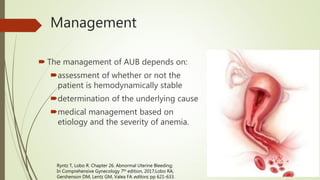 Management
 The management of AUB depends on:
assessment of whether or not the
patient is hemodynamically stable
determination of the underlying cause
medical management based on
etiology and the severity of anemia.
Ryntz T, Lobo R. Chapter 26. Abnormal Uterine Bleeding;
In Comprehensive Gynecology 7th edition, 2017;Lobo RA,
Gershenson DM, Lentz GM, Valea FA editors; pp 621-633.
 