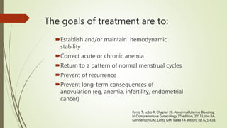 Establish and/or maintain hemodynamic
stability
Correct acute or chronic anemia
Return to a pattern of normal menstrual cycles
Prevent of recurrence
Prevent long-term consequences of
anovulation (eg, anemia, infertility, endometrial
cancer)
The goals of treatment are to:
Ryntz T, Lobo R. Chapter 26. Abnormal Uterine Bleeding;
In Comprehensive Gynecology 7th edition, 2017;Lobo RA,
Gershenson DM, Lentz GM, Valea FA editors; pp 621-633.
 