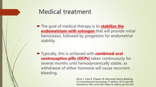 Medical treatment
 The goal of medical therapy is to stabilize the
endometrium with estrogen that will provide initial
hemostasis, followed by progestins for endometrial
stability.
 Typically, this is achieved with combined oral
contraceptive pills (OCPs) taken continuously for
several months until hemodynamically stable, as
withdrawal of either hormone will cause recurrent
bleeding.
Ryntz T, Lobo R. Chapter 26. Abnormal Uterine Bleeding;
In Comprehensive Gynecology 7th edition, 2017;Lobo RA,
Gershenson DM, Lentz GM, Valea FA editors; pp 621-633.
 
