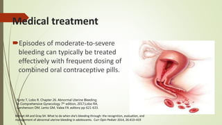 Episodes of moderate-to-severe
bleeding can typically be treated
effectively with frequent dosing of
combined oral contraceptive pills.
Bennet AR and Gray SH. What to do when she’s bleeding through: the recognition, evaluation, and
management of abnormal uterine bleeding in adolescents. Curr Opin Pediatr 2014, 26:413–419
Medical treatment
Ryntz T, Lobo R. Chapter 26. Abnormal Uterine Bleeding;
In Comprehensive Gynecology 7th edition, 2017;Lobo RA,
Gershenson DM, Lentz GM, Valea FA editors; pp 621-633.
 