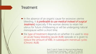 Treatment
 In the absence of an organic cause for excessive uterine
bleeding, it is preferable to use medical instead of surgical
treatment, especially if the woman desires to retain her
uterus for future childbearing or will be undergoing natural
menopause within a short time.
 the type of treatment depends on whether it is used to stop
an acute heavy bleeding (acute AUB) episode or is given to
reduce the amount of MBL in subsequent menstrual cycles
(Chronic AUB)
Ryntz T, Lobo R. Chapter 26. Abnormal Uterine Bleeding;
In Comprehensive Gynecology 7th edition, 2017;Lobo RA,
Gershenson DM, Lentz GM, Valea FA editors; pp 621-633.
 