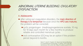 ABNORMAL UTERINE BLEEDING: OVULATORY
DYSFUNCTION
A. Adolescents:
 after ruling out coagulation disorders, the main direction of
therapy is to temporize because once the HPO axis matures,
the problem will be corrected.
cyclic progestogen (medroxyprogesterone acetate, 10 mg
for 10 days each month for a few months) to produce
reliable and controlled menstrual cycles.
oral contraceptive (OC)may be an option if the problem
persist beyond 6 months.
Ryntz T, Lobo R. Chapter 26. Abnormal Uterine Bleeding;
In Comprehensive Gynecology 7th edition, 2017;Lobo RA,
Gershenson DM, Lentz GM, Valea FA editors; pp 621-633.
 