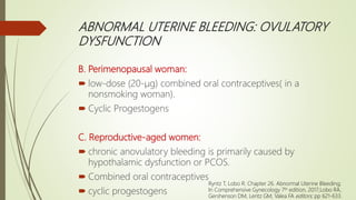 ABNORMAL UTERINE BLEEDING: OVULATORY
DYSFUNCTION
B. Perimenopausal woman:
 low-dose (20-μg) combined oral contraceptives( in a
nonsmoking woman).
 Cyclic Progestogens
C. Reproductive-aged women:
 chronic anovulatory bleeding is primarily caused by
hypothalamic dysfunction or PCOS.
 Combined oral contraceptives
 cyclic progestogens
Ryntz T, Lobo R. Chapter 26. Abnormal Uterine Bleeding;
In Comprehensive Gynecology 7th edition, 2017;Lobo RA,
Gershenson DM, Lentz GM, Valea FA editors; pp 621-633.
 