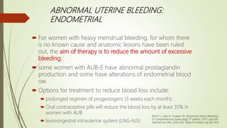 ABNORMAL UTERINE BLEEDING:
ENDOMETRIAL
 For women with heavy menstrual bleeding, for whom there
is no known cause and anatomic lesions have been ruled
out, the aim of therapy is to reduce the amount of excessive
bleeding.
 some women with AUB-E have abnormal prostaglandin
production and some have alterations of endometrial blood
ow.
 Options for treatment to reduce blood loss include:
 prolonged regimen of progestogens (3 weeks each month);
 Oral contraceptive pills will reduce the blood loss by at least 35% in
women with AUB
 levonorgestrel intrauterine system (LNG-IUS)
Ryntz T, Lobo R. Chapter 26. Abnormal Uterine Bleeding;
In Comprehensive Gynecology 7th edition, 2017;Lobo RA,
Gershenson DM, Lentz GM, Valea FA editors; pp 621-633.
 