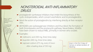 NONSTEROIDAL ANTI-INFLAMMATORY
DRUGS
 prostaglandin synthetase inhibitors that inhibit the biosynthesis of the
cyclic endoperoxides, which convert arachidonic acid to prostaglandins.
 block the action of prostaglandins by interfering directly at their receptor
sites..
 All NSAIDs are cyclooxygenase inhibitors and thus block the formation of
both thromboxane and the prostacyclin pathway. Nevertheless, NSAIDs
have been shown to reduce MBL, primarily in women who ovulate.
 Examples:
 mefenamic acid (500 mg, three times daily)
 ibuprofen (400 mg, three times daily),
 naproxen sodium (275 mg, every 6 hours
after a loading dose of 550 mg)
Given in the first 3 days of
menses or whole duration of
bleeding
Ryntz T, Lobo R.
Chapter 26.
Abnormal Uterine
Bleeding;
In
Comprehensive
Gynecology 7th
edition,
2017;Lobo RA,
Gershenson DM,
Lentz GM, Valea
FA editors; pp
621-633.
 