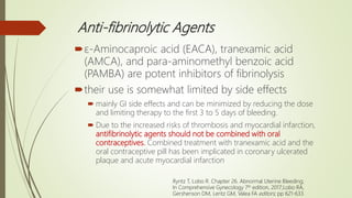 Anti-fibrinolytic Agents
ε-Aminocaproic acid (EACA), tranexamic acid
(AMCA), and para-aminomethyl benzoic acid
(PAMBA) are potent inhibitors of fibrinolysis
their use is somewhat limited by side effects
 mainly GI side effects and can be minimized by reducing the dose
and limiting therapy to the first 3 to 5 days of bleeding.
 Due to the increased risks of thrombosis and myocardial infarction,
antifibrinolytic agents should not be combined with oral
contraceptives. Combined treatment with tranexamic acid and the
oral contraceptive pill has been implicated in coronary ulcerated
plaque and acute myocardial infarction
Ryntz T, Lobo R. Chapter 26. Abnormal Uterine Bleeding;
In Comprehensive Gynecology 7th edition, 2017;Lobo RA,
Gershenson DM, Lentz GM, Valea FA editors; pp 621-633.
 
