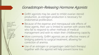 Gonadotropin-Releasing Hormone Agonists
 GnRH agonists may be used to inhibit ovarian steroid
production, as estrogen production is necessary for
endometrial proliferation.
 Because of the expense and menopausal side effects of
these agents, their use is limited to women with severe MBL
who fail to respond to other methods of medical
management and wish to retain their childbearing capacity.
 More commonly, GnRH agonists are an effective means of
bridging patients to surgical treatment, allowing for
correction of anemia.
 Use of an estrogen or progestogen (add-back therapy)
together with the agonist will help prevent bone loss.
Ryntz T, Lobo R.
Chapter 26.
Abnormal Uterine
Bleeding;
In
Comprehensive
Gynecology 7th
edition,
2017;Lobo RA,
Gershenson DM,
Lentz GM, Valea
FA editors; pp
621-633.
 