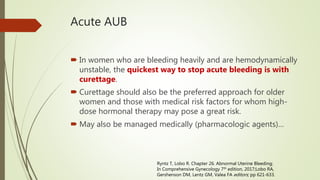 Acute AUB
 In women who are bleeding heavily and are hemodynamically
unstable, the quickest way to stop acute bleeding is with
curettage.
 Curettage should also be the preferred approach for older
women and those with medical risk factors for whom high-
dose hormonal therapy may pose a great risk.
 May also be managed medically (pharmacologic agents)…
Ryntz T, Lobo R. Chapter 26. Abnormal Uterine Bleeding;
In Comprehensive Gynecology 7th edition, 2017;Lobo RA,
Gershenson DM, Lentz GM, Valea FA editors; pp 621-633.
 