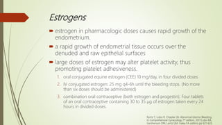 Estrogens
 estrogen in pharmacologic doses causes rapid growth of the
endometrium.
 a rapid growth of endometrial tissue occurs over the
denuded and raw epithelial surfaces
 large doses of estrogen may alter platelet activity, thus
promoting platelet adhesiveness.
1. oral conjugated equine estrogen (CEE) 10 mg/day, in four divided doses
2. IV conjugated estrogen: 25 mg q4-6h until the bleeding stops. (No more
than six doses should be administered)
3. combination oral contraceptive (both estrogen and progestin). Four tablets
of an oral contraceptive containing 30 to 35 μg of estrogen taken every 24
hours in divided doses.
Ryntz T, Lobo R. Chapter 26. Abnormal Uterine Bleeding;
In Comprehensive Gynecology 7th edition, 2017;Lobo RA,
Gershenson DM, Lentz GM, Valea FA editors; pp 621-633.
 