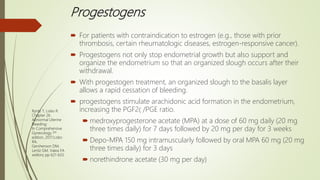 Progestogens
 For patients with contraindication to estrogen (e.g., those with prior
thrombosis, certain rheumatologic diseases, estrogen-responsive cancer).
 Progestogens not only stop endometrial growth but also support and
organize the endometrium so that an organized slough occurs after their
withdrawal.
 With progestogen treatment, an organized slough to the basalis layer
allows a rapid cessation of bleeding.
 progestogens stimulate arachidonic acid formation in the endometrium,
increasing the PGF2 /PGE ratio.
 medroxyprogesterone acetate (MPA) at a dose of 60 mg daily (20 mg
three times daily) for 7 days followed by 20 mg per day for 3 weeks
 Depo-MPA 150 mg intramuscularly followed by oral MPA 60 mg (20 mg
three times daily) for 3 days
 norethindrone acetate (30 mg per day)
Ryntz T, Lobo R.
Chapter 26.
Abnormal Uterine
Bleeding;
In Comprehensive
Gynecology 7th
edition, 2017;Lobo
RA,
Gershenson DM,
Lentz GM, Valea FA
editors; pp 621-633.
 