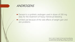 ANDROGENS
 Danazol is a synthetic androgen used in doses of 200 mg
daily for the treatment of heavy menstrual bleeding
 Limited use because of the side effects of weight gain and
skin problems
Ryntz T, Lobo R. Chapter 26. Abnormal Uterine Bleeding;
In Comprehensive Gynecology 7th edition, 2017;Lobo RA,
Gershenson DM, Lentz GM, Valea FA editors; pp 621-633.
 