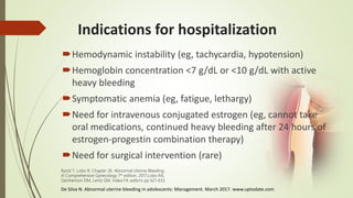 Indications for hospitalization
Hemodynamic instability (eg, tachycardia, hypotension)
Hemoglobin concentration <7 g/dL or <10 g/dL with active
heavy bleeding
Symptomatic anemia (eg, fatigue, lethargy)
Need for intravenous conjugated estrogen (eg, cannot take
oral medications, continued heavy bleeding after 24 hours of
estrogen-progestin combination therapy)
Need for surgical intervention (rare)
De Silva N. Abnormal uterine bleeding in adolescents: Management. March 2017. www.uptodate.com
Ryntz T, Lobo R. Chapter 26. Abnormal Uterine Bleeding;
In Comprehensive Gynecology 7th edition, 2017;Lobo RA,
Gershenson DM, Lentz GM, Valea FA editors; pp 621-633.
 
