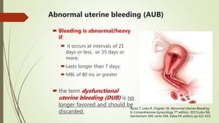 Abnormal uterine bleeding (AUB)
 Bleeding is abnormal/heavy
if:
 it occurs at intervals of 21
days or less, or 35 days or
more;
Lasts longer than 7 days;
 MBL of 80 mL or greater
 the term dysfunctional
uterine bleeding (DUB) is no
longer favored and should be
discarded.
Ryntz T, Lobo R. Chapter 26. Abnormal Uterine Bleeding;
In Comprehensive Gynecology 7th edition, 2017;Lobo RA,
Gershenson DM, Lentz GM, Valea FA editors; pp 621-633.
 