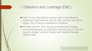 1. Dilatation and curettage (D&C)
 D&C is only indicated for women with acute bleeding
resulting in hypovolemia and for older women who are at
higher risk of having endometrial neoplasia.
 All other women, after having an endometrial biopsy,
sonohysterography, or diagnostic hysteroscopy to rule out
organic disease, are best treated with medical therapy,
without D&C.
Ryntz T, Lobo R. Chapter 26. Abnormal Uterine Bleeding;
In Comprehensive Gynecology 7th edition, 2017;Lobo RA,
Gershenson DM, Lentz GM, Valea FA editors; pp 621-633.
 