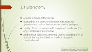 3. Hysterectomy
 Surgical removal of the uterus.
 reserved for the woman with other indications for
hysterectomy, such as leiomyoma or uterine prolapse.
 Usually offered to women with completed family size (no
longer desirous of pregnancy)
 used to treat persistent abnormal uterine bleeding after all
medical therapy has failed, or medical therapy is
contraindicated.
Ryntz T, Lobo R. Chapter 26. Abnormal Uterine Bleeding;
In Comprehensive Gynecology 7th edition, 2017;Lobo RA,
Gershenson DM, Lentz GM, Valea FA editors; pp 621-633.
 