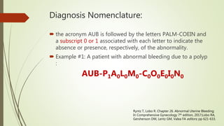 Diagnosis Nomenclature:
 the acronym AUB is followed by the letters PALM-COEIN and
a subscript 0 or 1 associated with each letter to indicate the
absence or presence, respectively, of the abnormality.
 Example #1: A patient with abnormal bleeding due to a polyp
:
AUB-P1A0L0M0-C0O0E0I0N0
Ryntz T, Lobo R. Chapter 26. Abnormal Uterine Bleeding;
In Comprehensive Gynecology 7th edition, 2017;Lobo RA,
Gershenson DM, Lentz GM, Valea FA editors; pp 621-633.
 