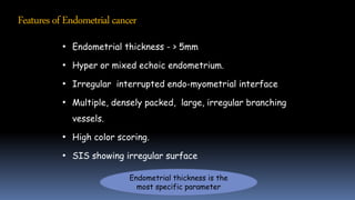 • Endometrial thickness - > 5mm
• Hyper or mixed echoic endometrium.
• Irregular interrupted endo-myometrial interface
• Multiple, densely packed, large, irregular branching
vessels.
• High color scoring.
• SIS showing irregular surface
Endometrial thickness is the
most specific parameter
Featuresof Endometrialcancer
 
