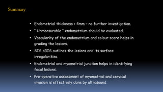 • Endometrial thickness < 4mm – no further investigation.
• “ Unmeasurable “ endometrium should be evaluated.
• Vascularity of the endometrium and colour score helps in
grading the lesions.
• SIS /GIS outlines the lesions and its surface
irregularities.
• Endometrial and myometrial junction helps in identifying
focal lesions.
• Pre-operative assessment of myometrial and cervical
invasion is effectively done by ultrasound.
Summary
 