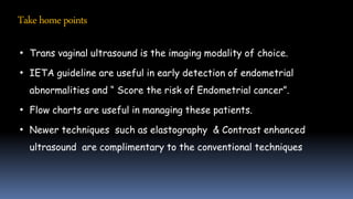 • Trans vaginal ultrasound is the imaging modality of choice.
• IETA guideline are useful in early detection of endometrial
abnormalities and “ Score the risk of Endometrial cancer”.
• Flow charts are useful in managing these patients.
• Newer techniques such as elastography & Contrast enhanced
ultrasound are complimentary to the conventional techniques
Takehomepoints
 